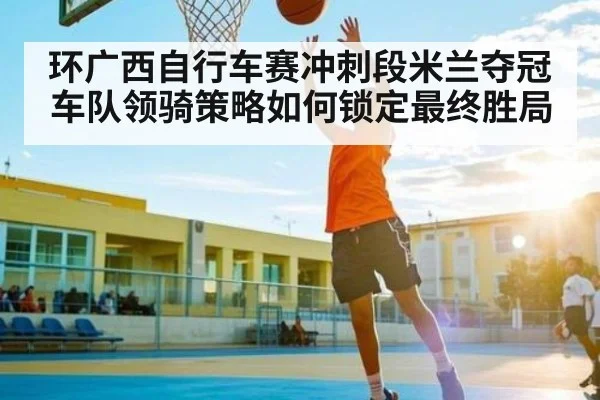 环广西自行车赛冲刺段米兰夺冠 车队领骑策略如何锁定最终胜局