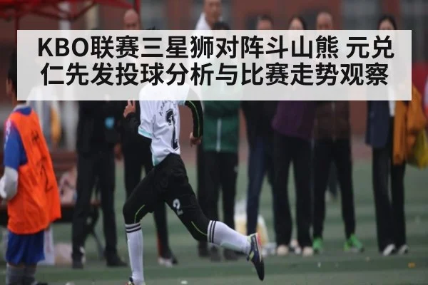 KBO联赛三星狮对阵斗山熊 元兑仁先发投球分析与比赛走势观察